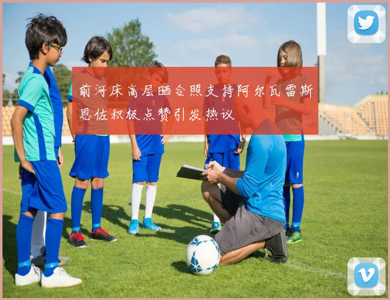 前河床高层晒合照支持阿尔瓦雷斯恩佐积极点赞引发热议